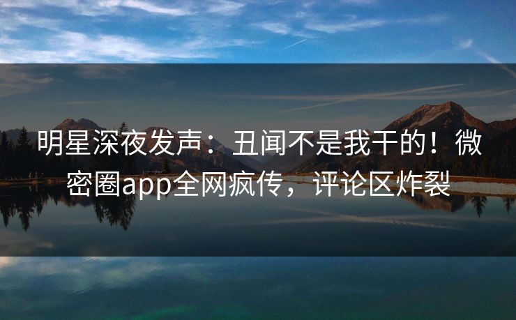 明星深夜发声：丑闻不是我干的！微密圈app全网疯传，评论区炸裂