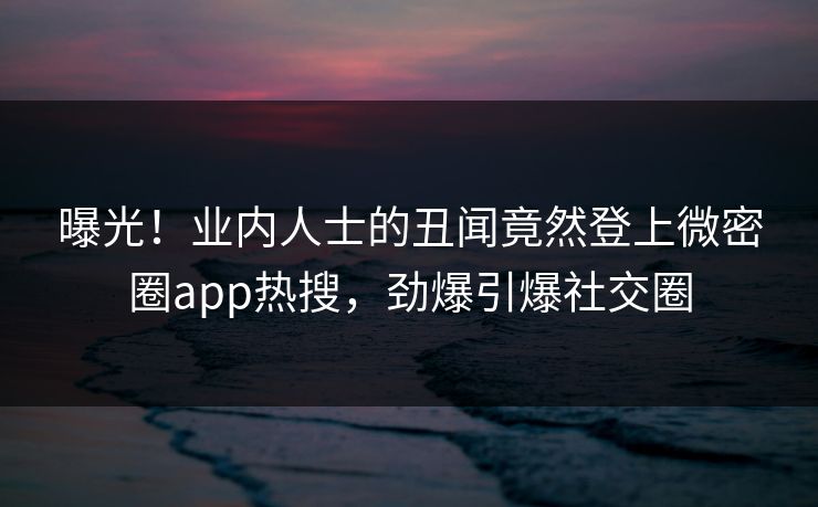 曝光！业内人士的丑闻竟然登上微密圈app热搜，劲爆引爆社交圈