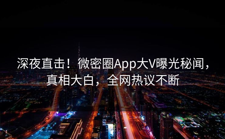 深夜直击！微密圈App大V曝光秘闻，真相大白，全网热议不断