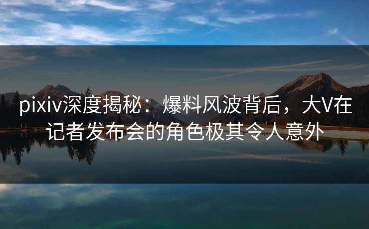 pixiv深度揭秘：爆料风波背后，大V在记者发布会的角色极其令人意外