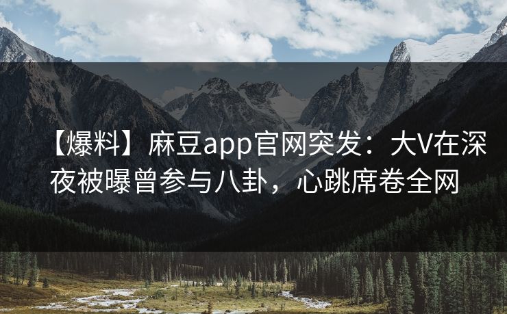 【爆料】麻豆app官网突发：大V在深夜被曝曾参与八卦，心跳席卷全网
