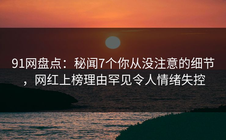 91网盘点：秘闻7个你从没注意的细节，网红上榜理由罕见令人情绪失控