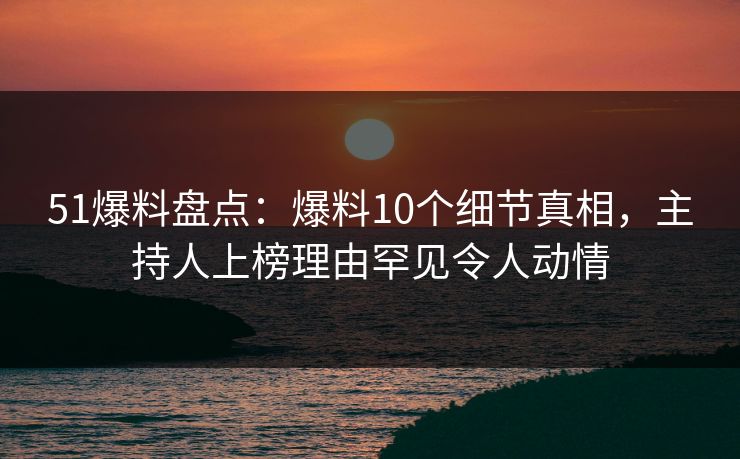 51爆料盘点：爆料10个细节真相，主持人上榜理由罕见令人动情