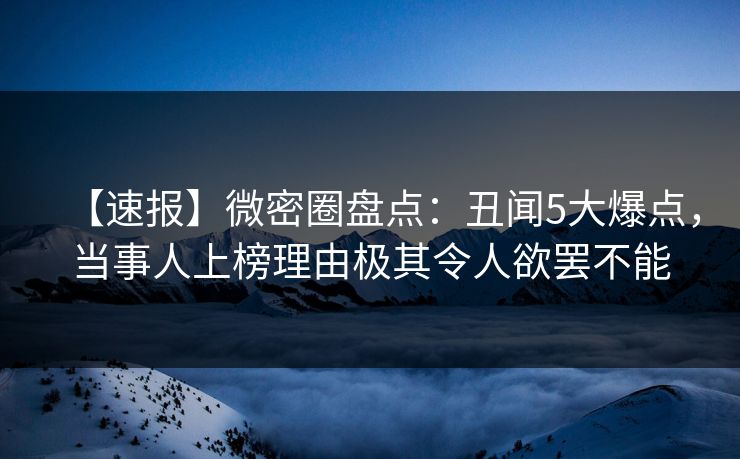【速报】微密圈盘点：丑闻5大爆点，当事人上榜理由极其令人欲罢不能