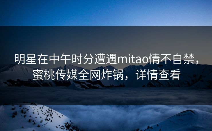 明星在中午时分遭遇mitao情不自禁，蜜桃传媒全网炸锅，详情查看