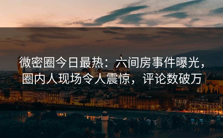 微密圈今日最热：六间房事件曝光，圈内人现场令人震惊，评论数破万