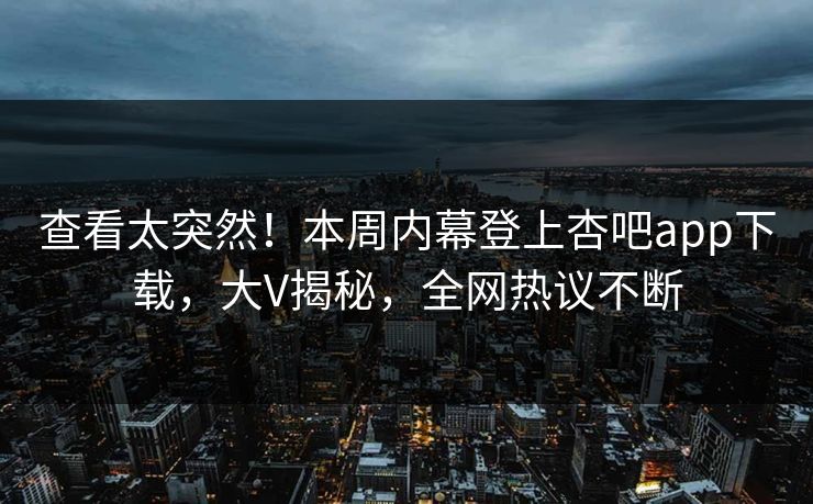 查看太突然！本周内幕登上杏吧app下载，大V揭秘，全网热议不断