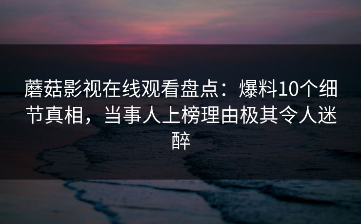 蘑菇影视在线观看盘点：爆料10个细节真相，当事人上榜理由极其令人迷醉