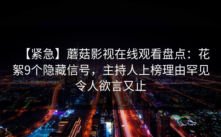 【紧急】蘑菇影视在线观看盘点：花絮9个隐藏信号，主持人上榜理由罕见令人欲言又止