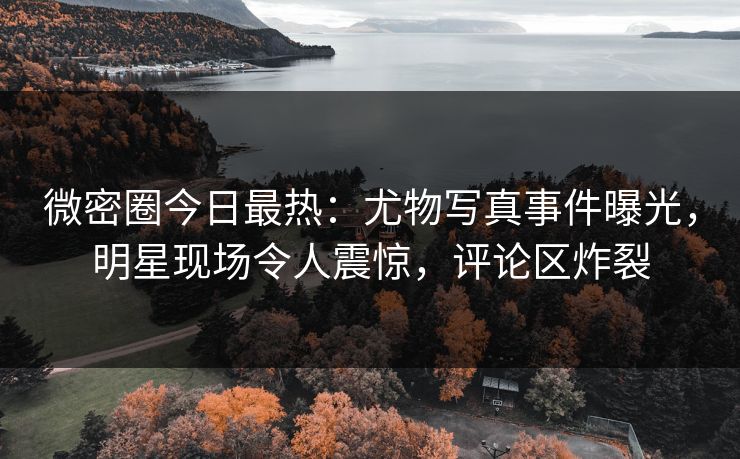 微密圈今日最热：尤物写真事件曝光，明星现场令人震惊，评论区炸裂