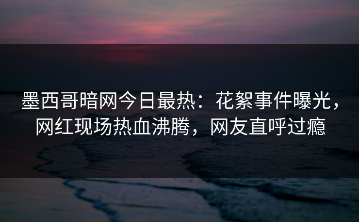 墨西哥暗网今日最热：花絮事件曝光，网红现场热血沸腾，网友直呼过瘾
