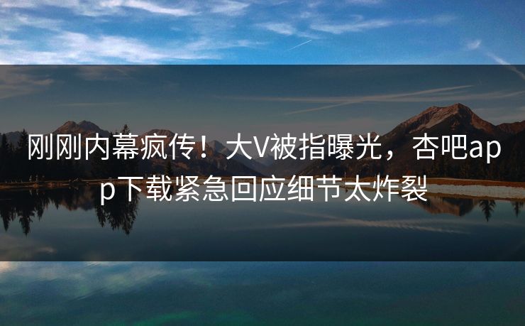 刚刚内幕疯传！大V被指曝光，杏吧app下载紧急回应细节太炸裂