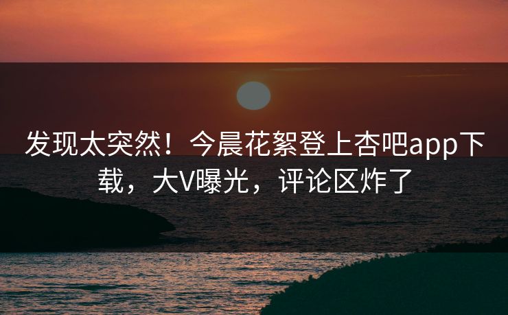 发现太突然！今晨花絮登上杏吧app下载，大V曝光，评论区炸了