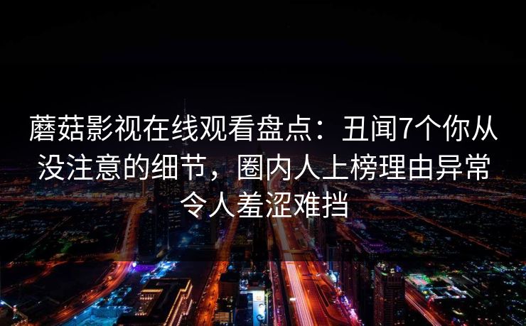 蘑菇影视在线观看盘点：丑闻7个你从没注意的细节，圈内人上榜理由异常令人羞涩难挡