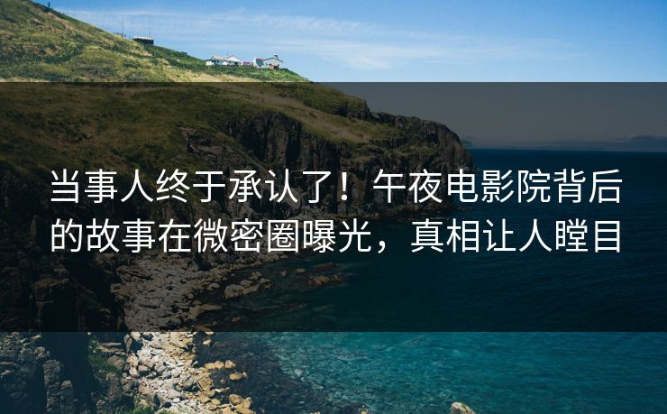 当事人终于承认了！午夜电影院背后的故事在微密圈曝光，真相让人瞠目