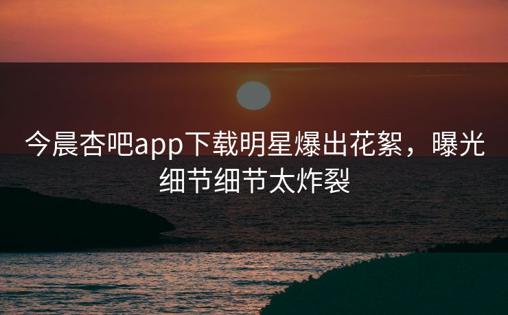 今晨杏吧app下载明星爆出花絮，曝光细节细节太炸裂