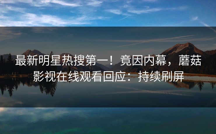 最新明星热搜第一！竟因内幕，蘑菇影视在线观看回应：持续刷屏
