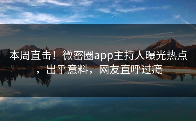 本周直击！微密圈app主持人曝光热点，出乎意料，网友直呼过瘾
