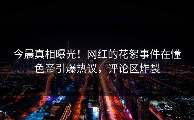今晨真相曝光！网红的花絮事件在懂色帝引爆热议，评论区炸裂