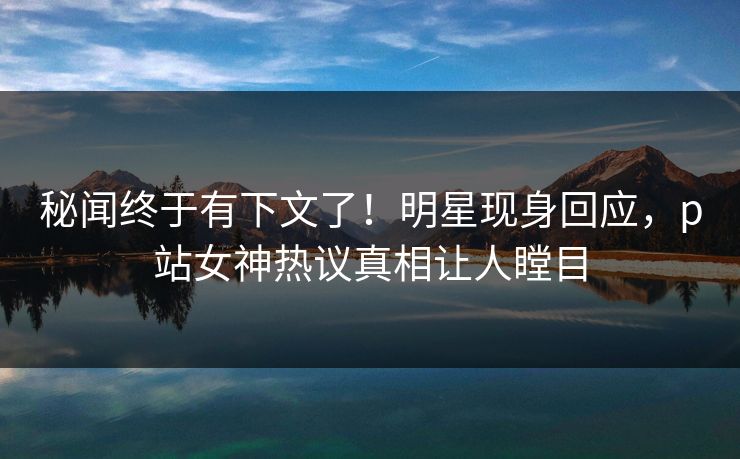 秘闻终于有下文了！明星现身回应，p站女神热议真相让人瞠目