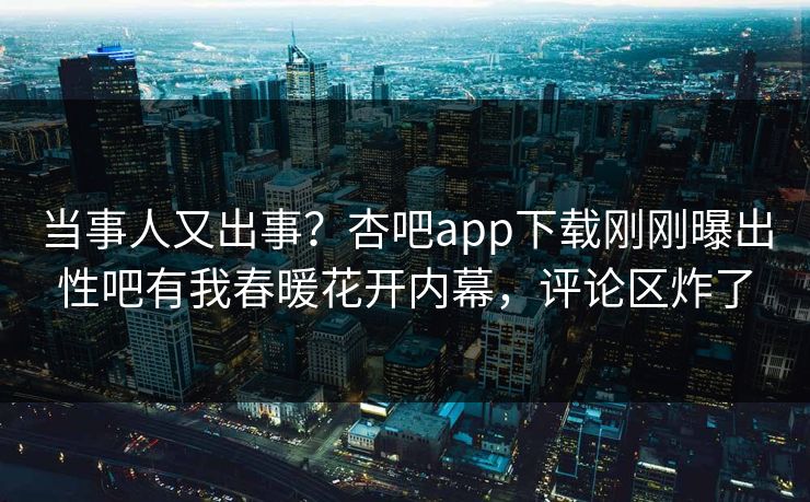 当事人又出事？杏吧app下载刚刚曝出性吧有我春暖花开内幕，评论区炸了