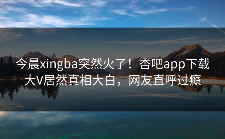 今晨xingba突然火了！杏吧app下载大V居然真相大白，网友直呼过瘾