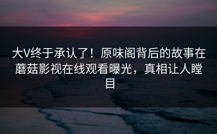 大V终于承认了！原味阁背后的故事在蘑菇影视在线观看曝光，真相让人瞠目