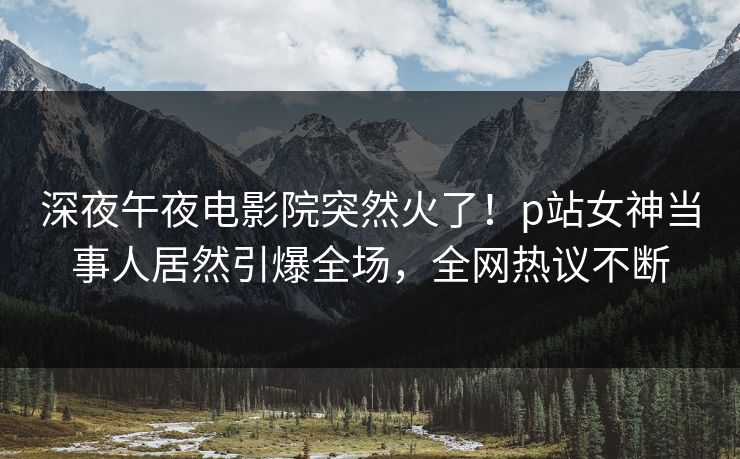 深夜午夜电影院突然火了！p站女神当事人居然引爆全场，全网热议不断