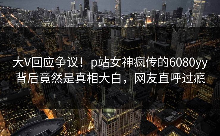 大V回应争议！p站女神疯传的6080yy背后竟然是真相大白，网友直呼过瘾