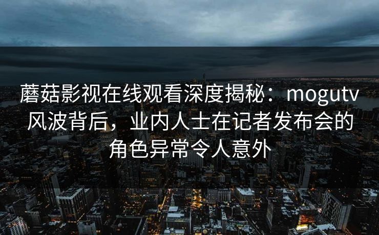 蘑菇影视在线观看深度揭秘：mogutv风波背后，业内人士在记者发布会的角色异常令人意外