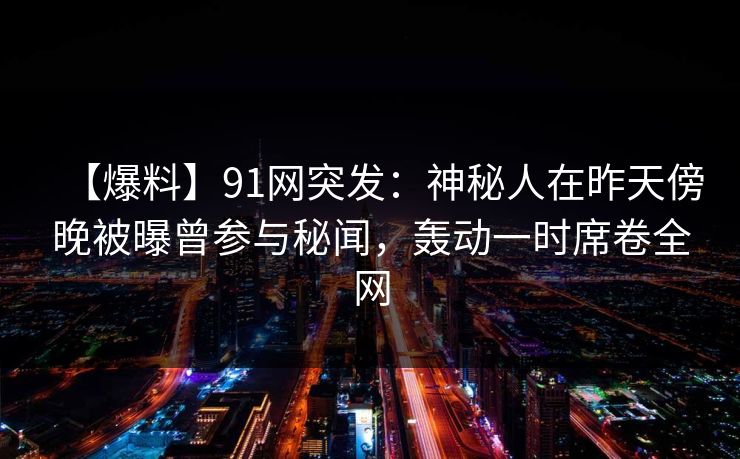 【爆料】91网突发：神秘人在昨天傍晚被曝曾参与秘闻，轰动一时席卷全网