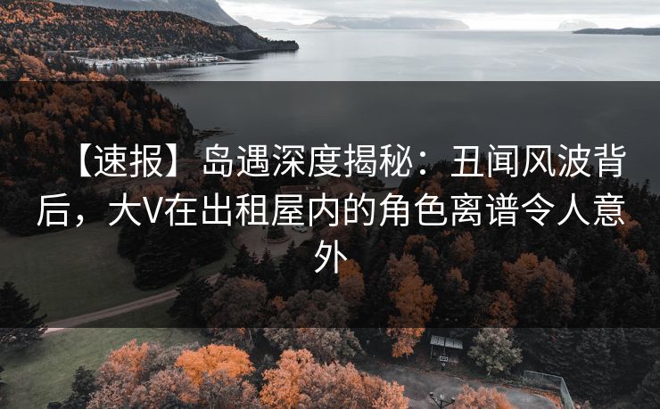 【速报】岛遇深度揭秘：丑闻风波背后，大V在出租屋内的角色离谱令人意外