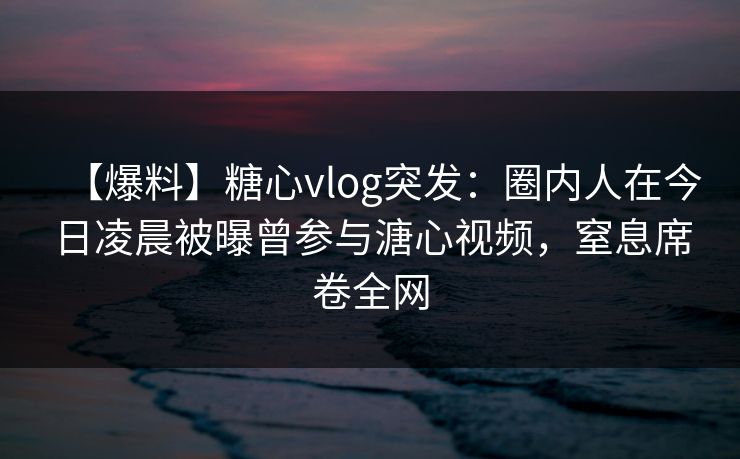 【爆料】糖心vlog突发：圈内人在今日凌晨被曝曾参与溏心视频，窒息席卷全网