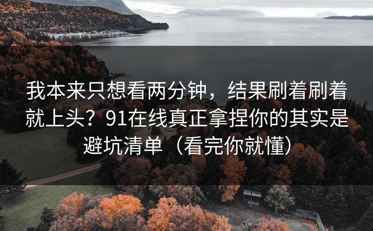 我本来只想看两分钟，结果刷着刷着就上头？91在线真正拿捏你的其实是避坑清单（看完你就懂）