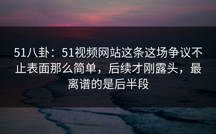 51八卦：51视频网站这条这场争议不止表面那么简单，后续才刚露头，最离谱的是后半段