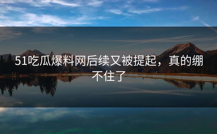 51吃瓜爆料网后续又被提起，真的绷不住了